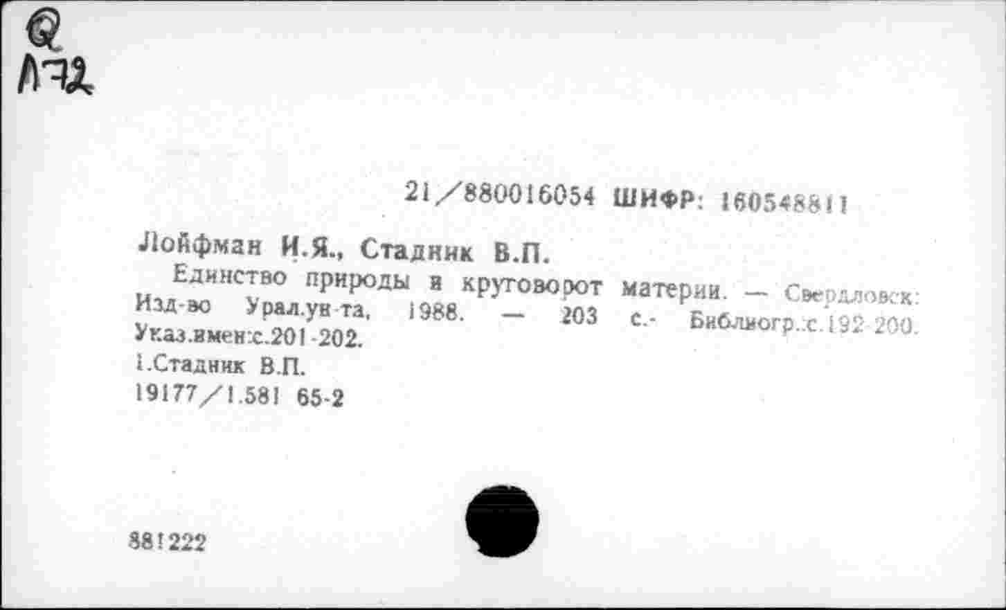 ﻿пи.
21/880016054 ШИФР; 1605488Н
Лойфман И.Я., Стадник В.П.
Единство природы и круговорот Изд-во Урал.ув та, 1988. — 203 Указ.вмен:с.201-202.
1.Стадник В.П.
19177/1.581 65-2
материи. — Свердловск: с.- Библиогр. с.192 200.
381222